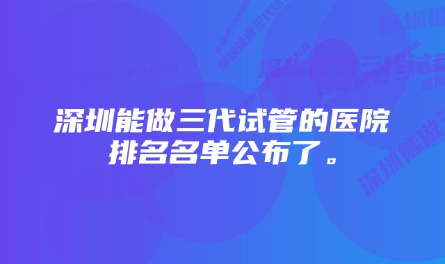 深圳能做三代试管的医院排名名单公布了。