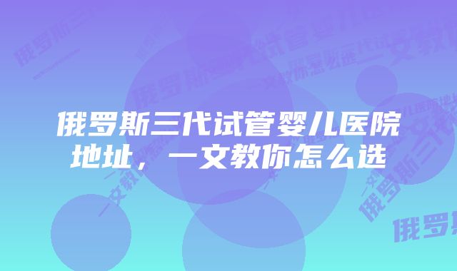 俄罗斯三代试管婴儿医院地址，一文教你怎么选