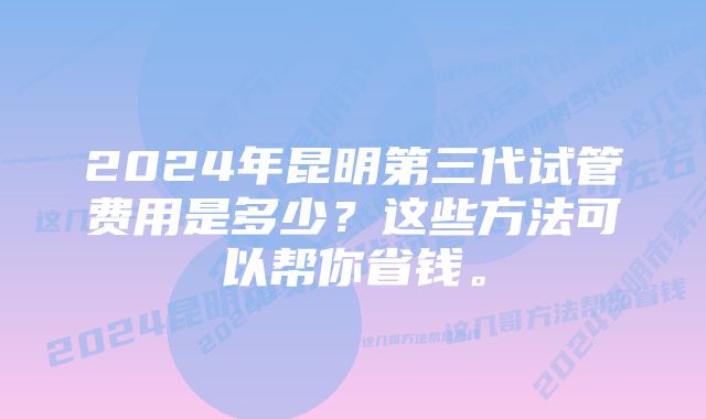 2024年昆明第三代试管费用是多少？这些方法可以帮你省钱。