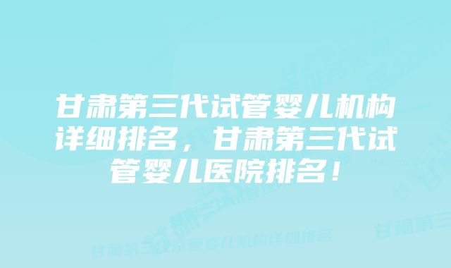 甘肃第三代试管婴儿机构详细排名，甘肃第三代试管婴儿医院排名！