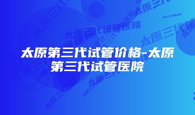 太原第三代试管价格-太原第三代试管医院