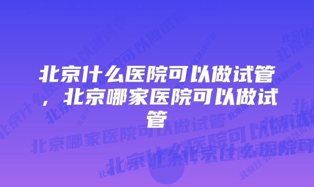 北京什么医院可以做试管，北京哪家医院可以做试管