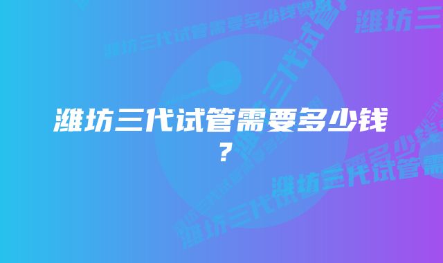 潍坊三代试管需要多少钱？