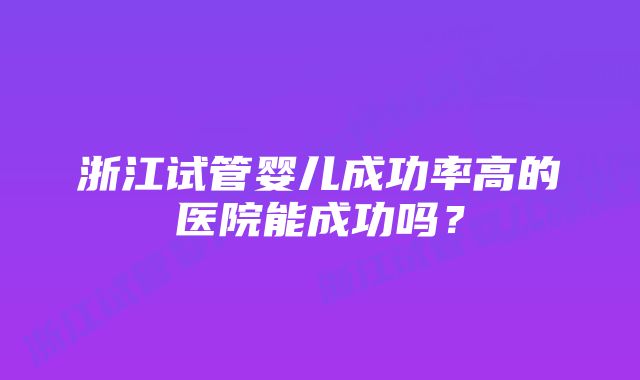 浙江试管婴儿成功率高的医院能成功吗？