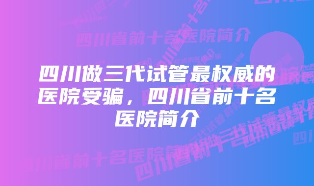 四川做三代试管最权威的医院受骗，四川省前十名医院简介