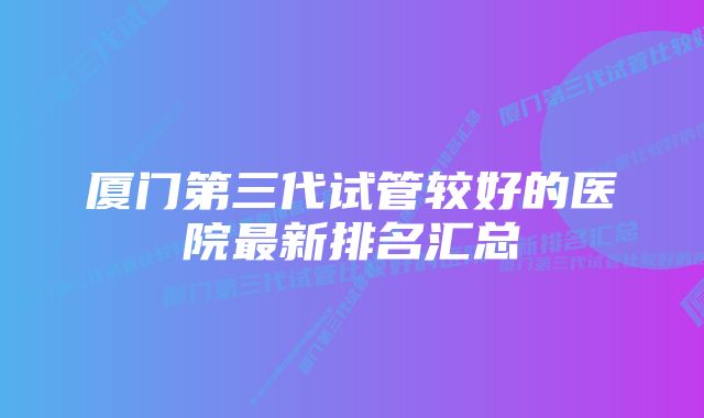 厦门第三代试管较好的医院最新排名汇总