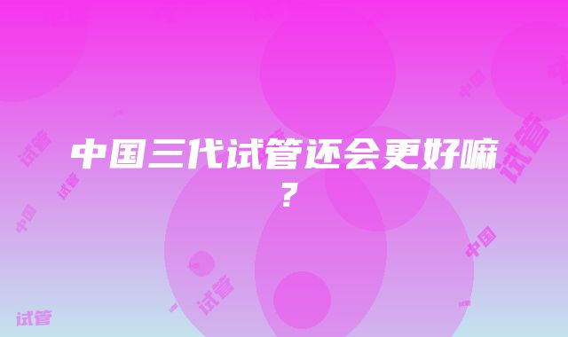 中国三代试管还会更好嘛？