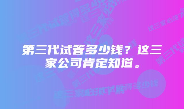 第三代试管多少钱？这三家公司肯定知道。