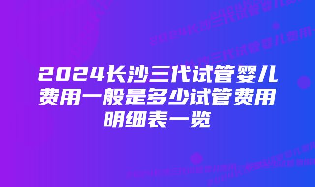 2024长沙三代试管婴儿费用一般是多少试管费用明细表一览