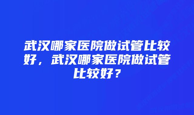 武汉哪家医院做试管比较好，武汉哪家医院做试管比较好？