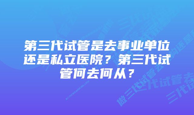 第三代试管是去事业单位还是私立医院？第三代试管何去何从？