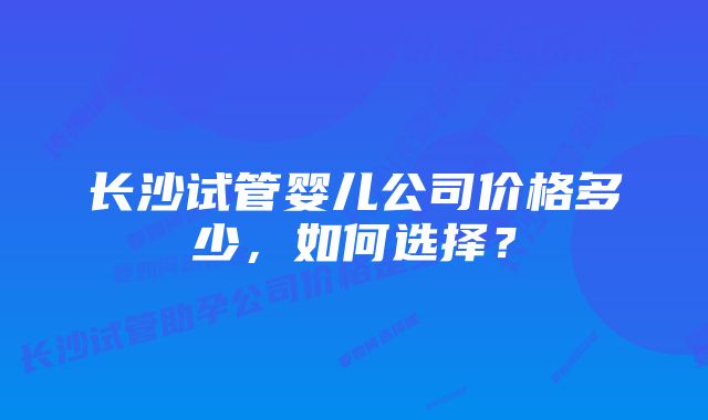 长沙试管婴儿公司价格多少，如何选择？