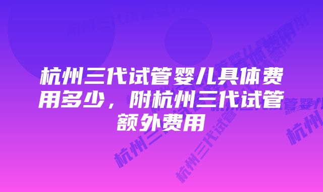 杭州三代试管婴儿具体费用多少，附杭州三代试管额外费用