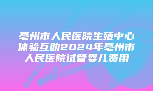 亳州市人民医院生殖中心体验互助2024年亳州市人民医院试管婴儿费用