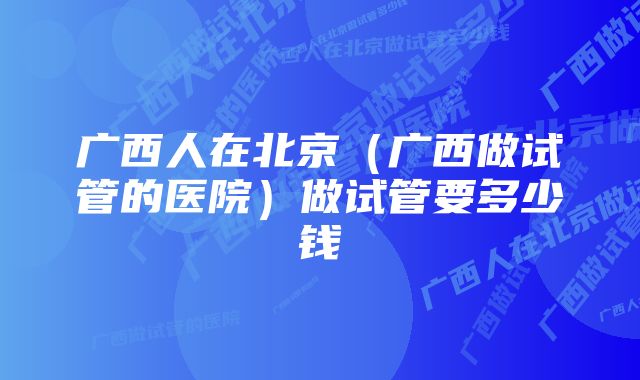 广西人在北京（广西做试管的医院）做试管要多少钱