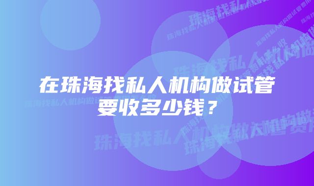 在珠海找私人机构做试管要收多少钱？