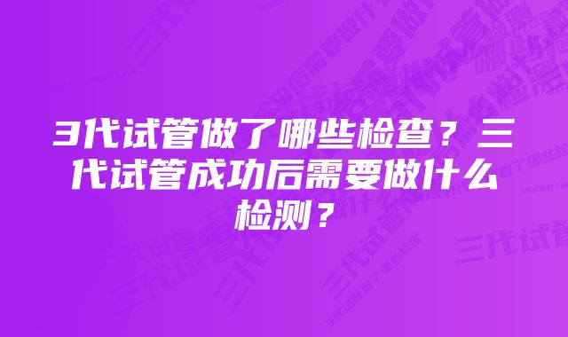 3代试管做了哪些检查？三代试管成功后需要做什么检测？