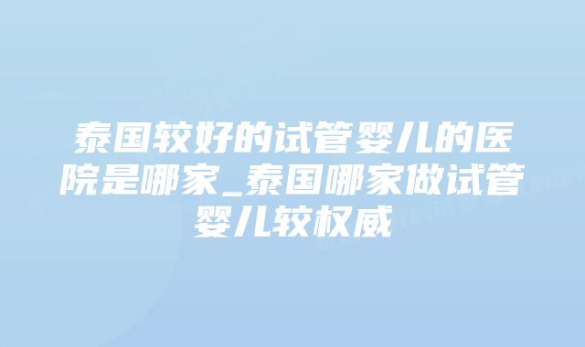 泰国较好的试管婴儿的医院是哪家_泰国哪家做试管婴儿较权威