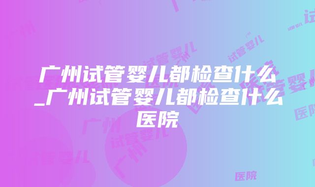 广州试管婴儿都检查什么_广州试管婴儿都检查什么医院