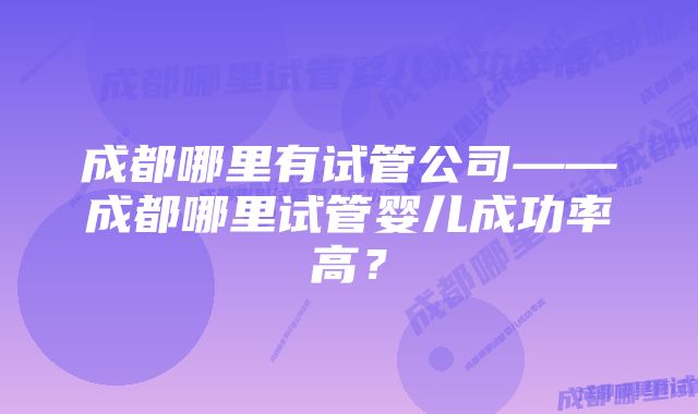 成都哪里有试管公司——成都哪里试管婴儿成功率高？