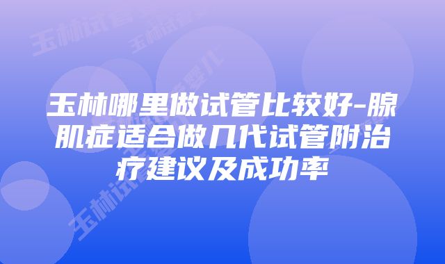 玉林哪里做试管比较好-腺肌症适合做几代试管附治疗建议及成功率