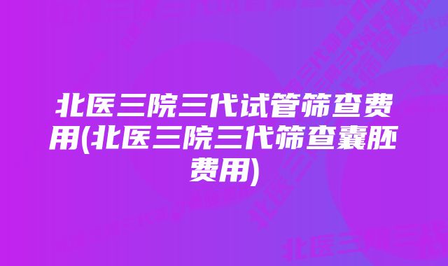 北医三院三代试管筛查费用(北医三院三代筛查囊胚费用)