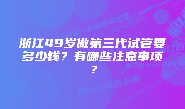 浙江49岁做第三代试管要多少钱？有哪些注意事项？