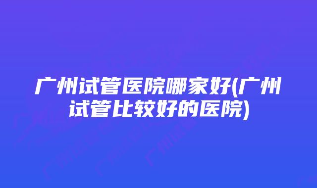 广州试管医院哪家好(广州试管比较好的医院)