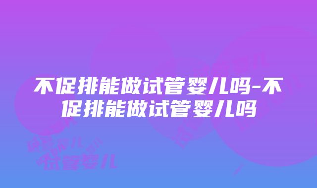 不促排能做试管婴儿吗-不促排能做试管婴儿吗