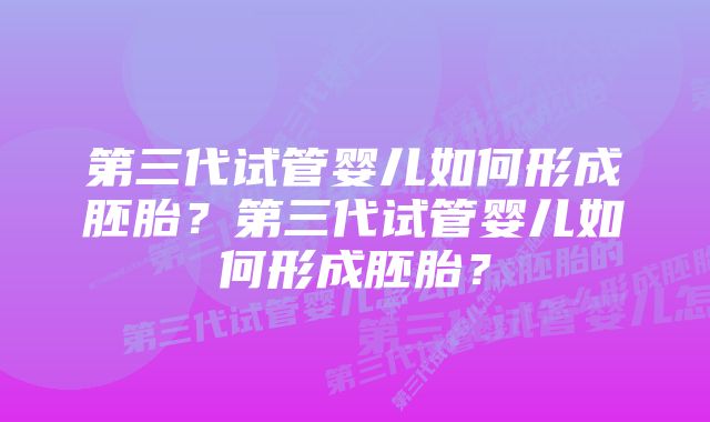 第三代试管婴儿如何形成胚胎？第三代试管婴儿如何形成胚胎？