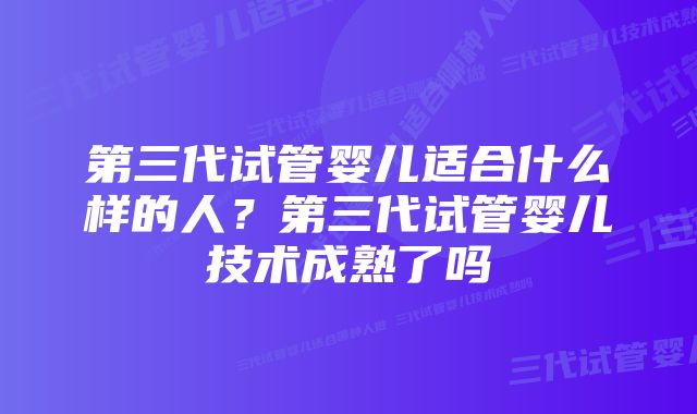 第三代试管婴儿适合什么样的人？第三代试管婴儿技术成熟了吗