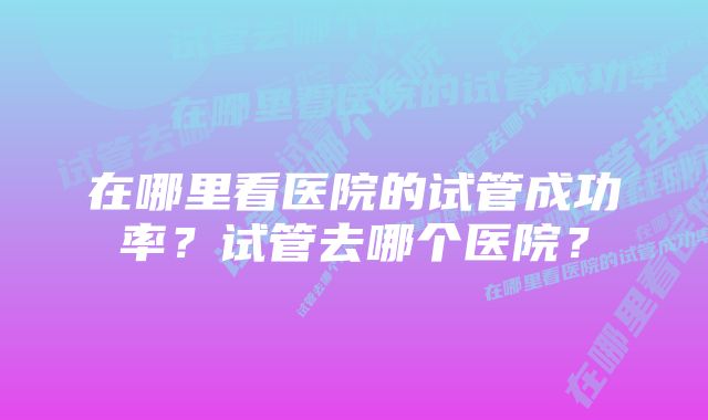 在哪里看医院的试管成功率？试管去哪个医院？