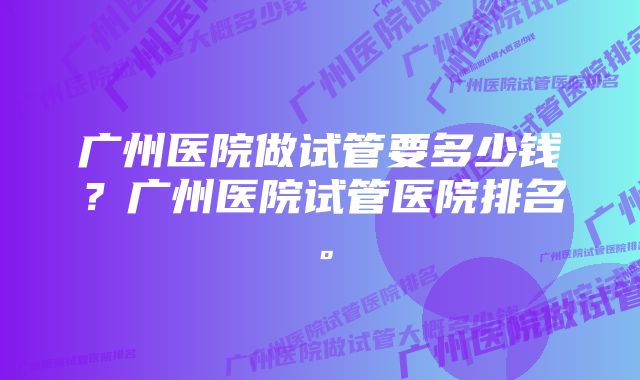 广州医院做试管要多少钱？广州医院试管医院排名。