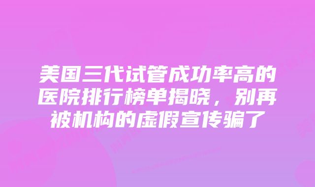 美国三代试管成功率高的医院排行榜单揭晓，别再被机构的虚假宣传骗了