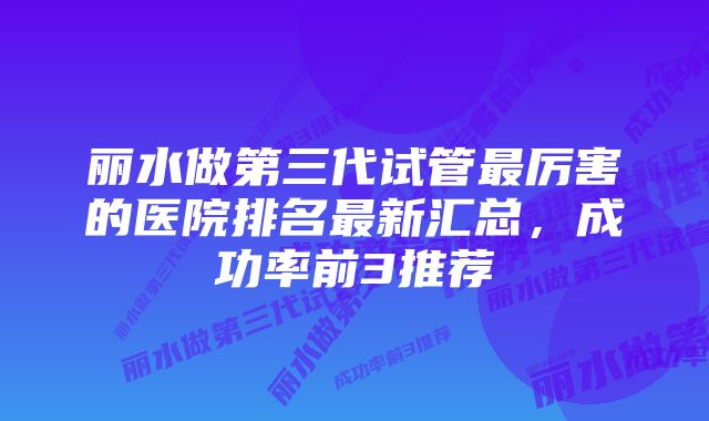 丽水做第三代试管最厉害的医院排名最新汇总，成功率前3推荐