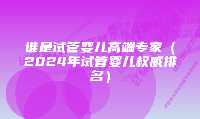 谁是试管婴儿高端专家（2024年试管婴儿权威排名）