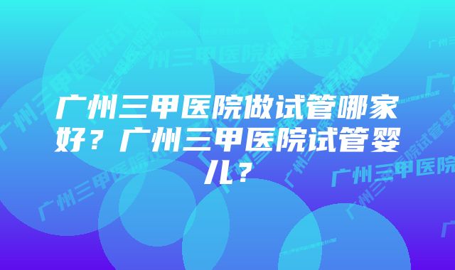 广州三甲医院做试管哪家好？广州三甲医院试管婴儿？