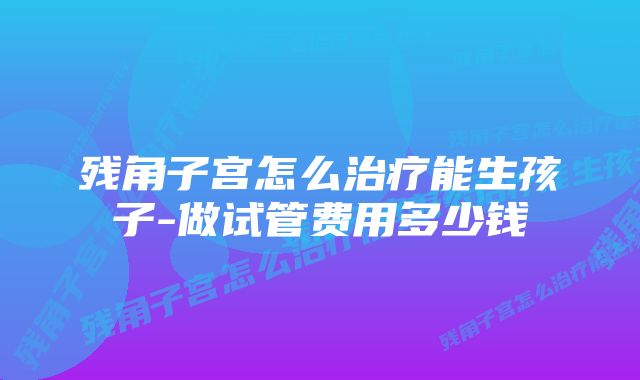 残角子宫怎么治疗能生孩子-做试管费用多少钱