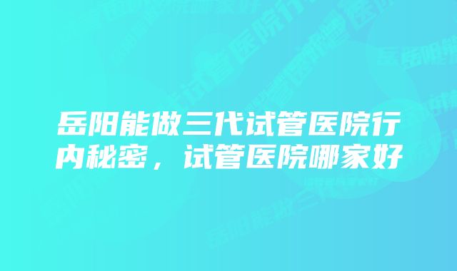 岳阳能做三代试管医院行内秘密，试管医院哪家好