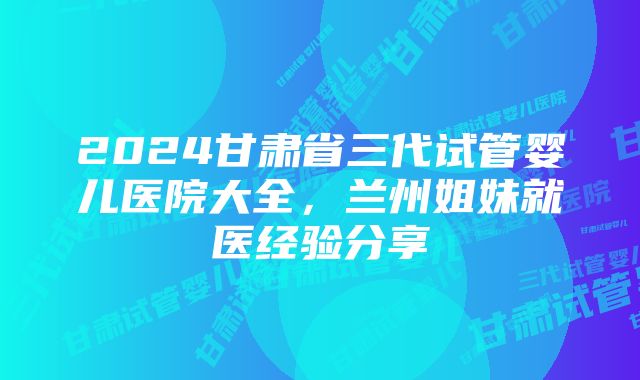 2024甘肃省三代试管婴儿医院大全，兰州姐妹就医经验分享