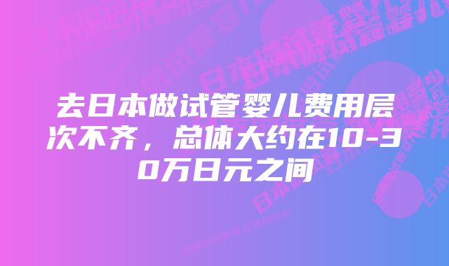 去日本做试管婴儿费用层次不齐，总体大约在10-30万日元之间