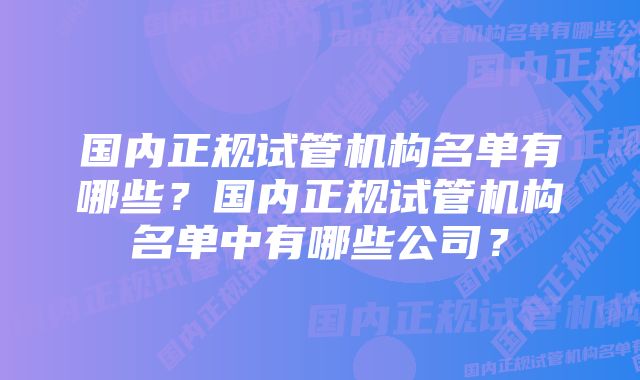 国内正规试管机构名单有哪些？国内正规试管机构名单中有哪些公司？