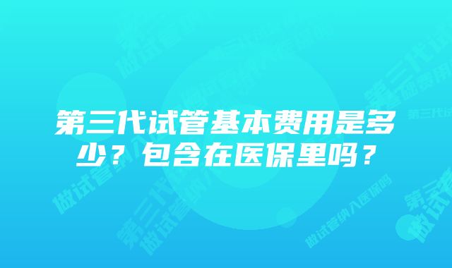 第三代试管基本费用是多少？包含在医保里吗？