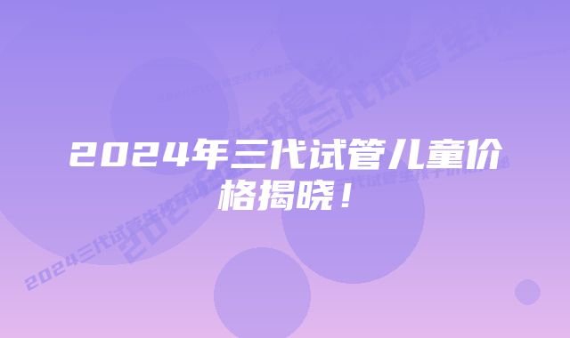 2024年三代试管儿童价格揭晓！