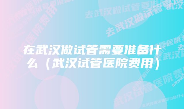 在武汉做试管需要准备什么（武汉试管医院费用）