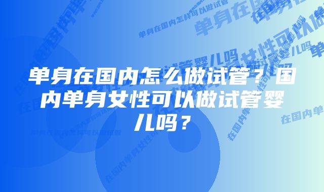 单身在国内怎么做试管？国内单身女性可以做试管婴儿吗？