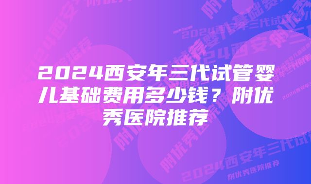 2024西安年三代试管婴儿基础费用多少钱？附优秀医院推荐