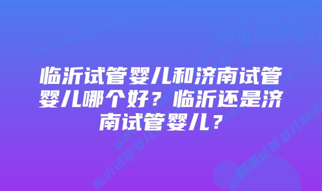 临沂试管婴儿和济南试管婴儿哪个好？临沂还是济南试管婴儿？