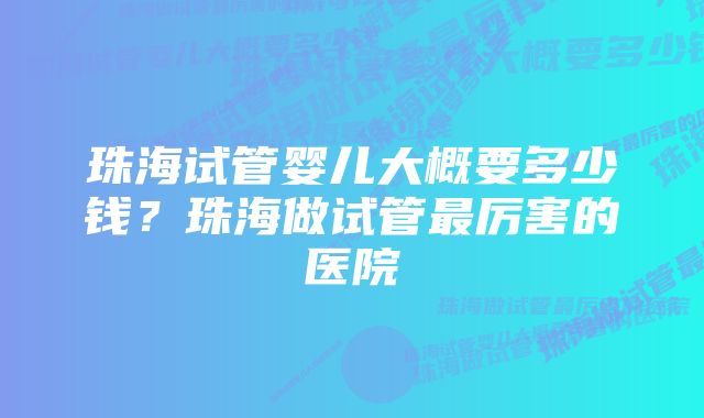 珠海试管婴儿大概要多少钱？珠海做试管最厉害的医院