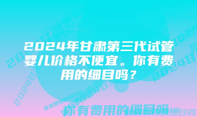 2024年甘肃第三代试管婴儿价格不便宜。你有费用的细目吗？